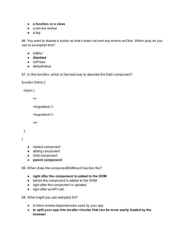 ● a function or a class
● a service worker
● a tag
66. You want to disable a button so that it does not emit any events onClick. Which prop do you
use to acomplish this?
● onBlur
● disabled
● onPress
● defaultValue
67. In this function, which is the best way to describe the Dish component?
function Dish() {
return (
<>
<Ingredient />
<Ingredient />
</>
);
}
● nested component
● sibling component
● child component
● parent component
68. When does the componentDidMount function fire?
● right after the component is added to the DOM
● before the component is added to the DOM
● right after the component is updated
● right after an API call
69. What might you use webpack for?
● to fetch remote dependencies used by your app
● to split your app into smaller chunks that can be more easily loaded by the
browser
 