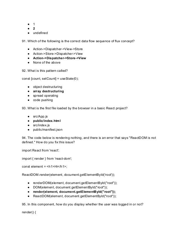 ● 1
● 2
● undefined
91. Which of the following is the correct data flow sequence of flux concept?
● Action->Dispatcher->View->Store
● Action->Store->Dispatcher->View
● Action->Dispatcher->Store->View
● None of the above
92. What is this pattern called?
const [count, setCount] = useState(0);
● object destructuring
● array destructuring
● spread operating
● code pushing
93. What is the first file loaded by the browser in a basic React project?
● src/App.js
● public/index.html
● src/index.js
● public/manifest.json
94. The code below is rendering nothing, and there is an error that says "ReactDOM is not
defined." How do you fix this issue?
import React from 'react';
import { render } from 'react-dom';
const element = <h1>Hi</h1>;
ReactDOM.render(element, document.getElementById('root'));
● renderDOM(element, document.getElementById("root"));
● DOM(element, document.getElementById("root"));
● render(element, document.getElementById("root"));
● ReactDOM(element, document.getElementById("root"));
95. In this component, how do you display whether the user was logged in or not?
render() {
 