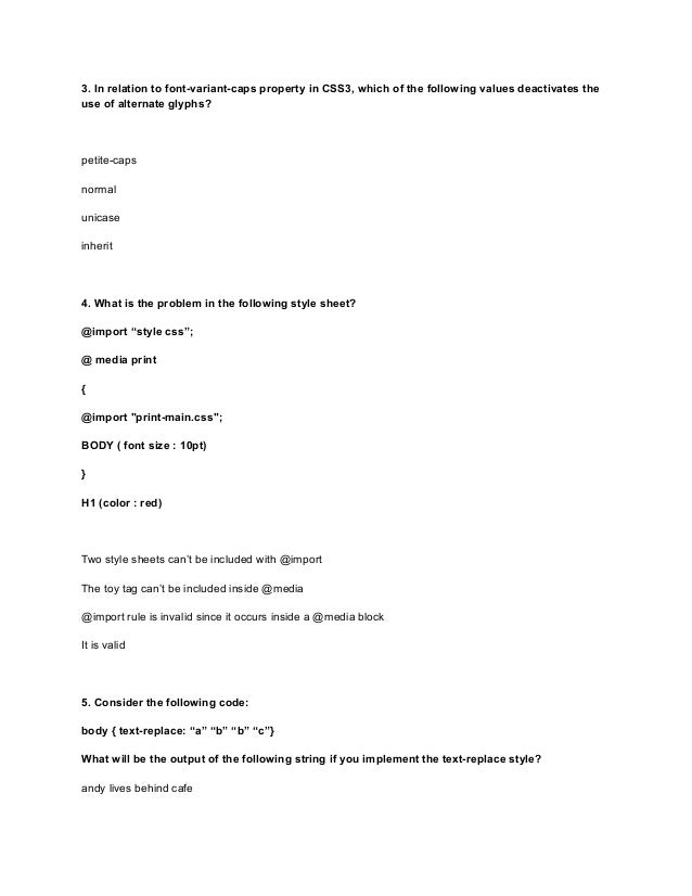 3. In relation to font-variant-caps property in CSS3, which of the following values deactivates the
use of alternate glyphs?
petite-caps
normal
unicase
inherit
4. What is the problem in the following style sheet?
@import “style css”;
@ media print
{
@import "print-main.css";
BODY ( font size : 10pt)
}
H1 (color : red)
Two style sheets can’t be included with @import
The toy tag can’t be included inside @media
@import rule is invalid since it occurs inside a @media block
It is valid
5. Consider the following code:
body { text-replace: “a” “b” “b” “c”}
What will be the output of the following string if you implement the text-replace style?
andy lives behind cafe
 