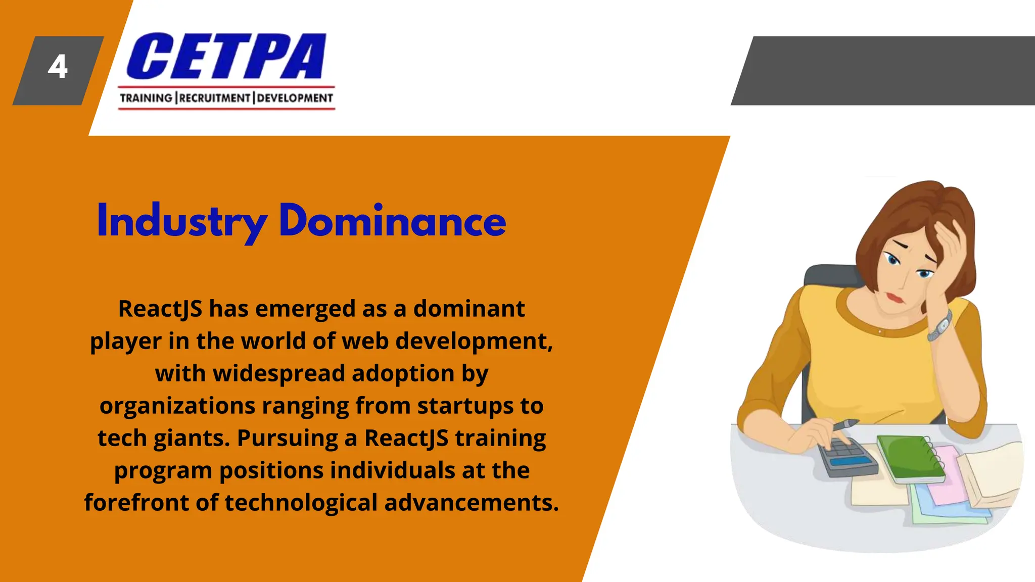 Industry Dominance
4
ReactJS has emerged as a dominant
player in the world of web development,
with widespread adoption by
organizations ranging from startups to
tech giants. Pursuing a ReactJS training
program positions individuals at the
forefront of technological advancements.
 