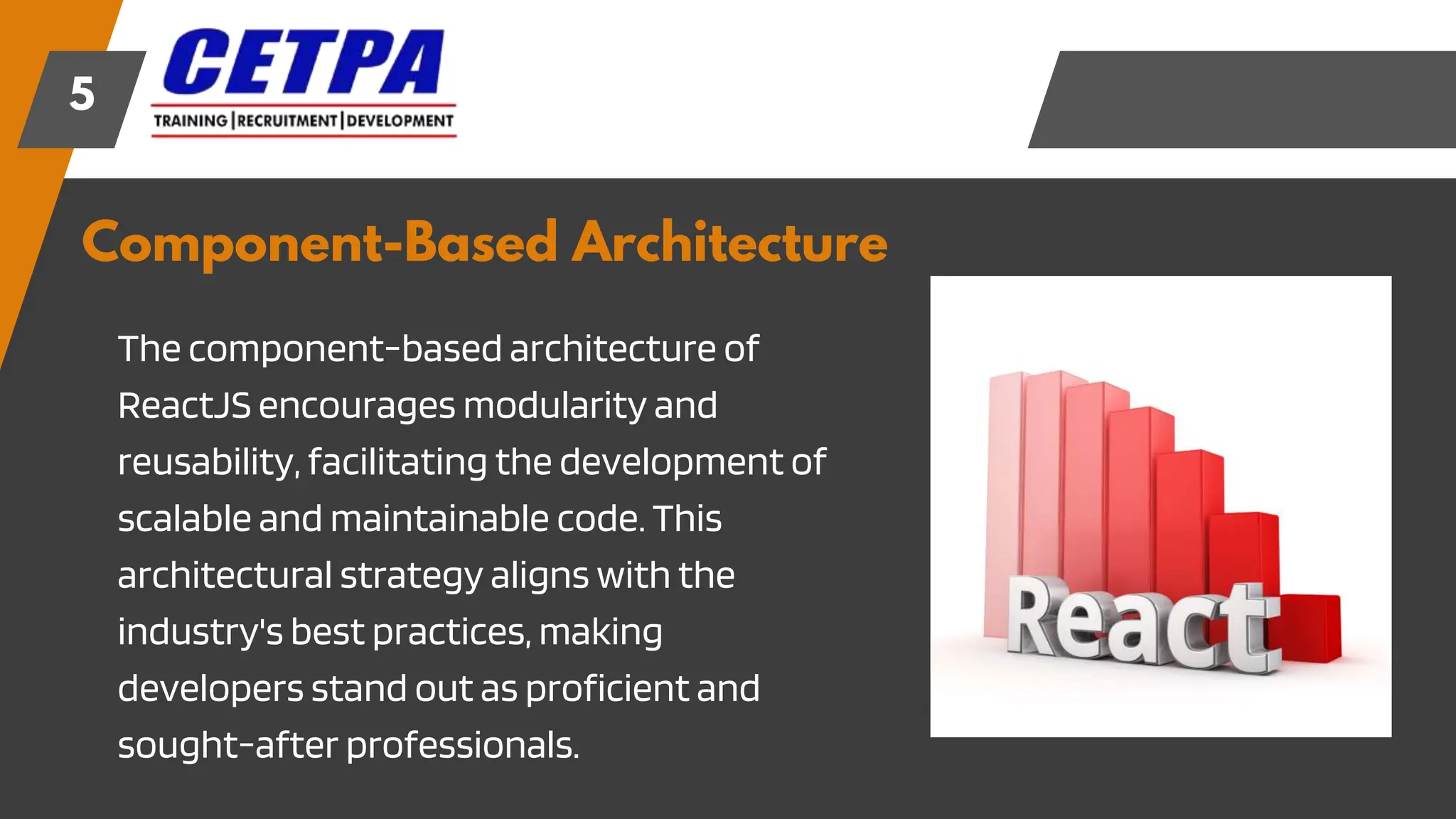 Component-Based Architecture
5
The component-based architecture of
ReactJS encourages modularity and
reusability, facilitating the development of
scalable and maintainable code. This
architectural strategy aligns with the
industry's best practices, making
developers stand out as proficient and
sought-after professionals.
 