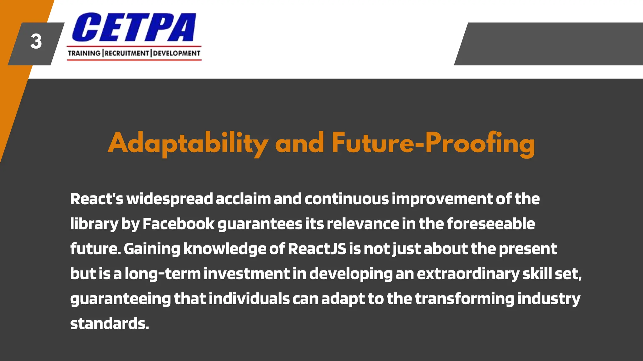 Adaptability and Future-Proofing
3
React’swidespreadacclaimandcontinuousimprovementofthe
librarybyFacebookguaranteesitsrelevanceintheforeseeable
future.GainingknowledgeofReactJSisnotjustaboutthepresent
butisalong-terminvestmentindevelopinganextraordinaryskillset,
guaranteeingthatindividualscanadapttothetransformingindustry
standards.
 