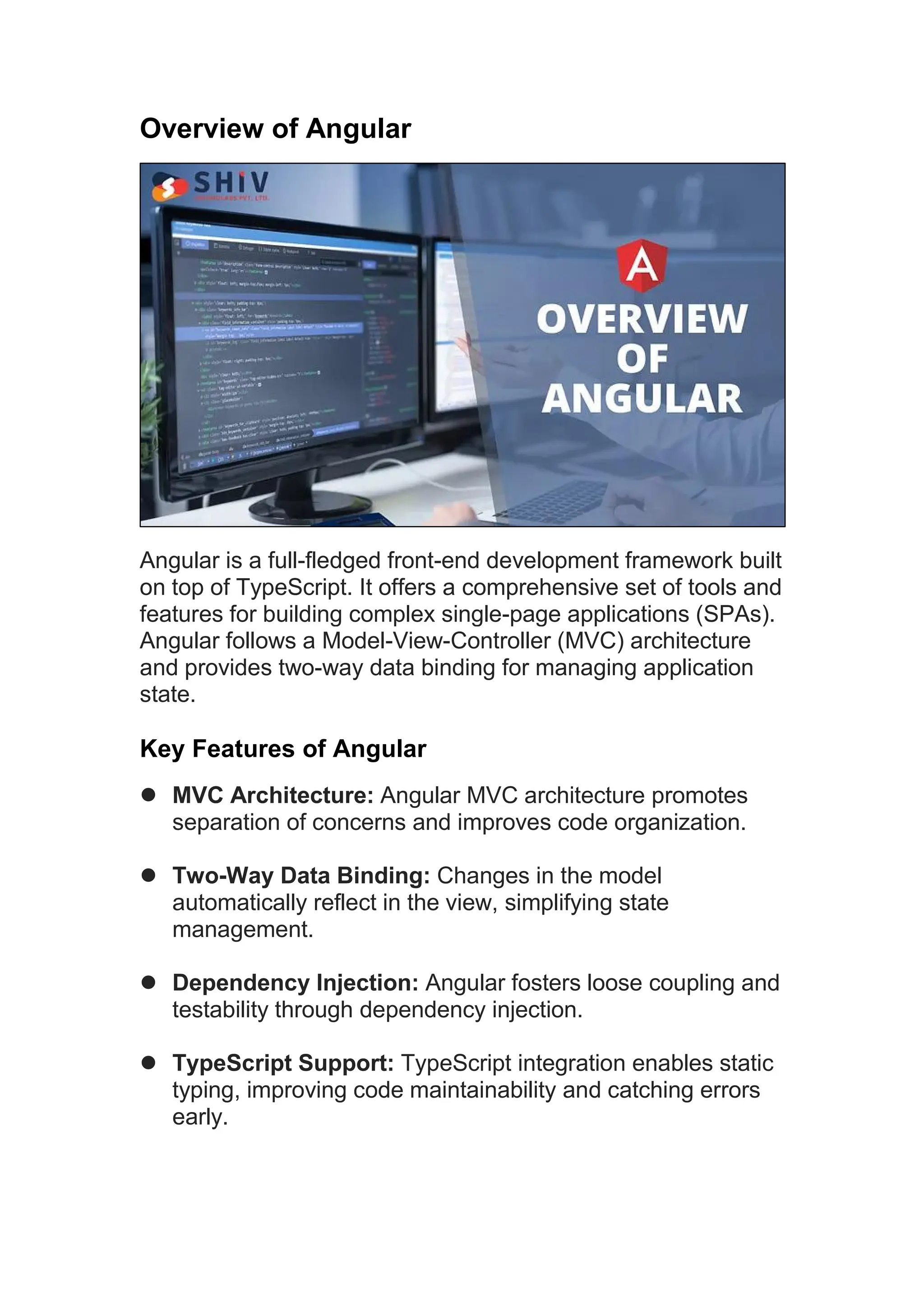 Overview of Angular Angular is a full-fledged front-end development framework built on top of TypeScript. It offers a comprehensive set of tools and features for building complex single-page applications (SPAs). Angular follows a Model-View-Controller (MVC) architecture and provides two-way data binding for managing application state. Key Features of Angular  MVC Architecture: Angular MVC architecture promotes separation of concerns and improves code organization.  Two-Way Data Binding: Changes in the model automatically reflect in the view, simplifying state management.  Dependency Injection: Angular fosters loose coupling and testability through dependency injection.  TypeScript Support: TypeScript integration enables static typing, improving code maintainability and catching errors early. 