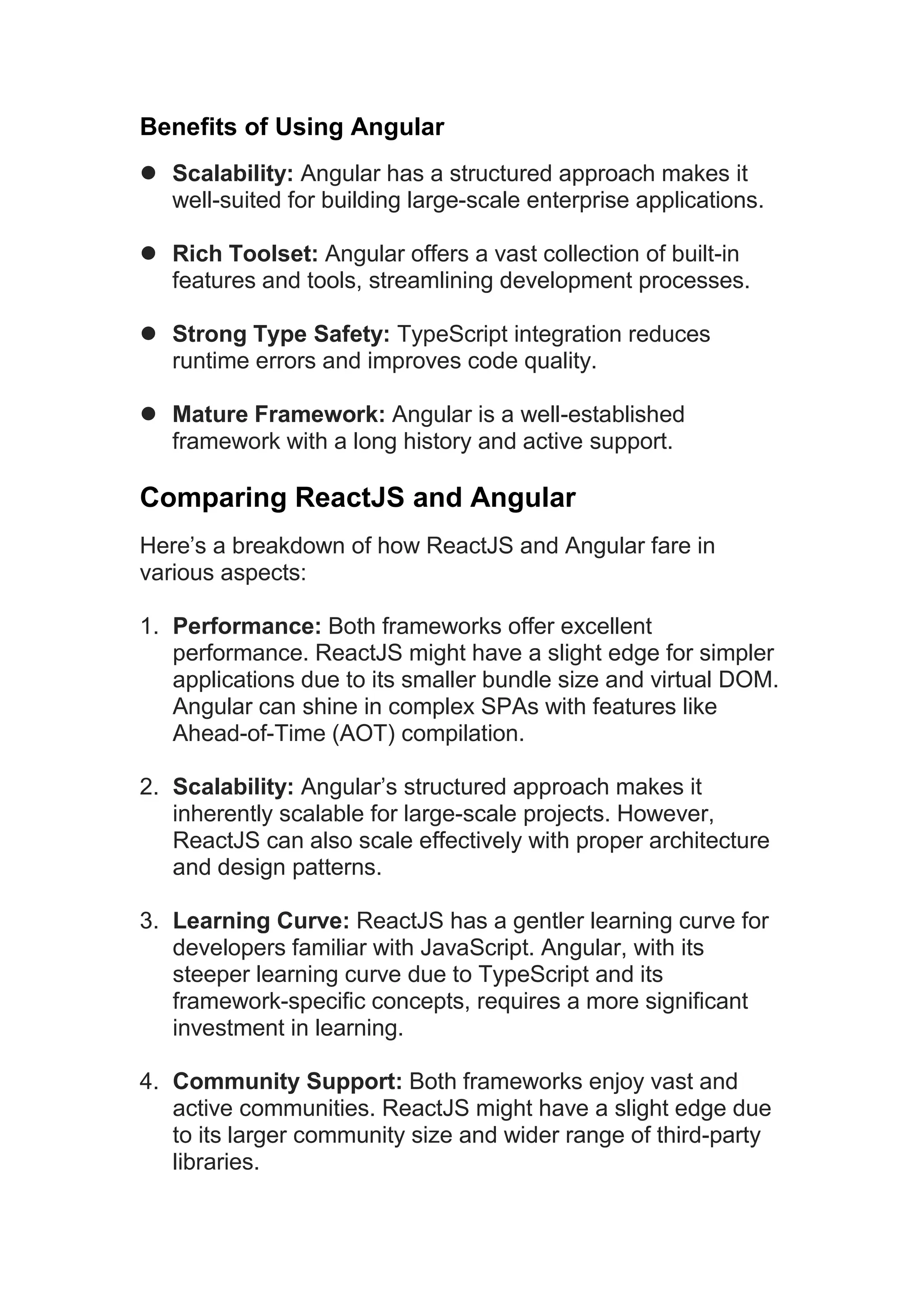Benefits of Using Angular  Scalability: Angular has a structured approach makes it well-suited for building large-scale enterprise applications.  Rich Toolset: Angular offers a vast collection of built-in features and tools, streamlining development processes.  Strong Type Safety: TypeScript integration reduces runtime errors and improves code quality.  Mature Framework: Angular is a well-established framework with a long history and active support. Comparing ReactJS and Angular Here’s a breakdown of how ReactJS and Angular fare in various aspects: 1. Performance: Both frameworks offer excellent performance. ReactJS might have a slight edge for simpler applications due to its smaller bundle size and virtual DOM. Angular can shine in complex SPAs with features like Ahead-of-Time (AOT) compilation. 2. Scalability: Angular’s structured approach makes it inherently scalable for large-scale projects. However, ReactJS can also scale effectively with proper architecture and design patterns. 3. Learning Curve: ReactJS has a gentler learning curve for developers familiar with JavaScript. Angular, with its steeper learning curve due to TypeScript and its framework-specific concepts, requires a more significant investment in learning. 4. Community Support: Both frameworks enjoy vast and active communities. ReactJS might have a slight edge due to its larger community size and wider range of third-party libraries. 