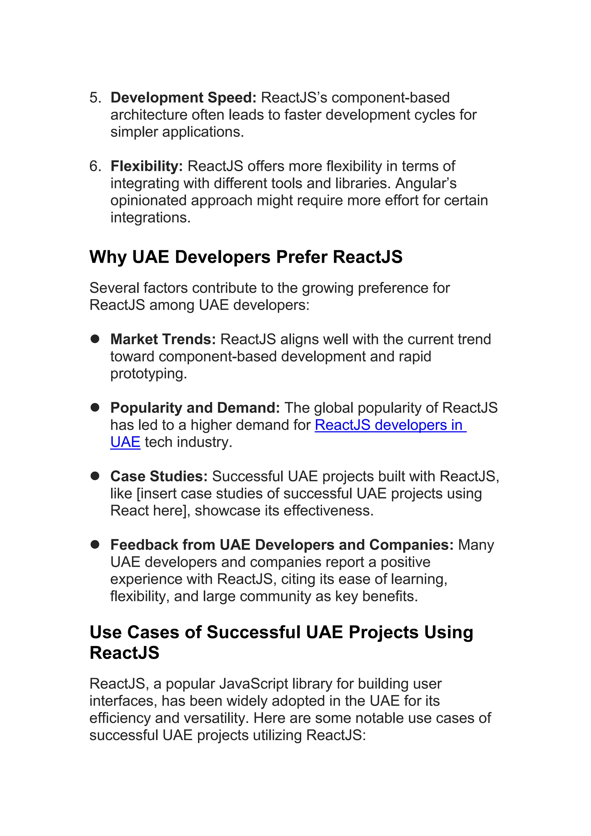 5. Development Speed: ReactJS’s component-based architecture often leads to faster development cycles for simpler applications. 6. Flexibility: ReactJS offers more flexibility in terms of integrating with different tools and libraries. Angular’s opinionated approach might require more effort for certain integrations. Why UAE Developers Prefer ReactJS Several factors contribute to the growing preference for ReactJS among UAE developers:  Market Trends: ReactJS aligns well with the current trend toward component-based development and rapid prototyping.  Popularity and Demand: The global popularity of ReactJS has led to a higher demand for ReactJS developers in UAE tech industry.  Case Studies: Successful UAE projects built with ReactJS, like [insert case studies of successful UAE projects using React here], showcase its effectiveness.  Feedback from UAE Developers and Companies: Many UAE developers and companies report a positive experience with ReactJS, citing its ease of learning, flexibility, and large community as key benefits. Use Cases of Successful UAE Projects Using ReactJS ReactJS, a popular JavaScript library for building user interfaces, has been widely adopted in the UAE for its efficiency and versatility. Here are some notable use cases of successful UAE projects utilizing ReactJS: 