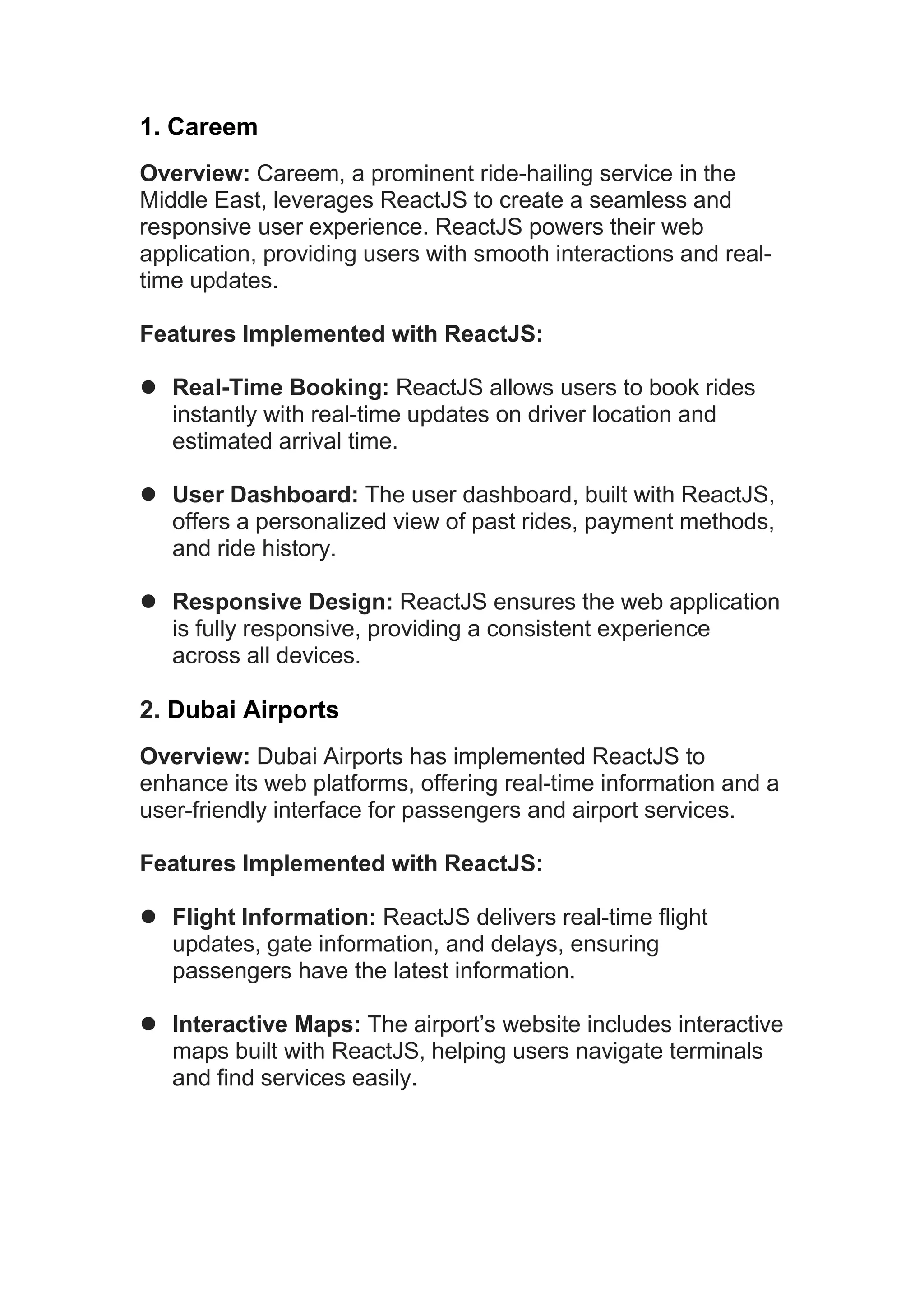 1. Careem Overview: Careem, a prominent ride-hailing service in the Middle East, leverages ReactJS to create a seamless and responsive user experience. ReactJS powers their web application, providing users with smooth interactions and real- time updates. Features Implemented with ReactJS:  Real-Time Booking: ReactJS allows users to book rides instantly with real-time updates on driver location and estimated arrival time.  User Dashboard: The user dashboard, built with ReactJS, offers a personalized view of past rides, payment methods, and ride history.  Responsive Design: ReactJS ensures the web application is fully responsive, providing a consistent experience across all devices. 2. Dubai Airports Overview: Dubai Airports has implemented ReactJS to enhance its web platforms, offering real-time information and a user-friendly interface for passengers and airport services. Features Implemented with ReactJS:  Flight Information: ReactJS delivers real-time flight updates, gate information, and delays, ensuring passengers have the latest information.  Interactive Maps: The airport’s website includes interactive maps built with ReactJS, helping users navigate terminals and find services easily. 
