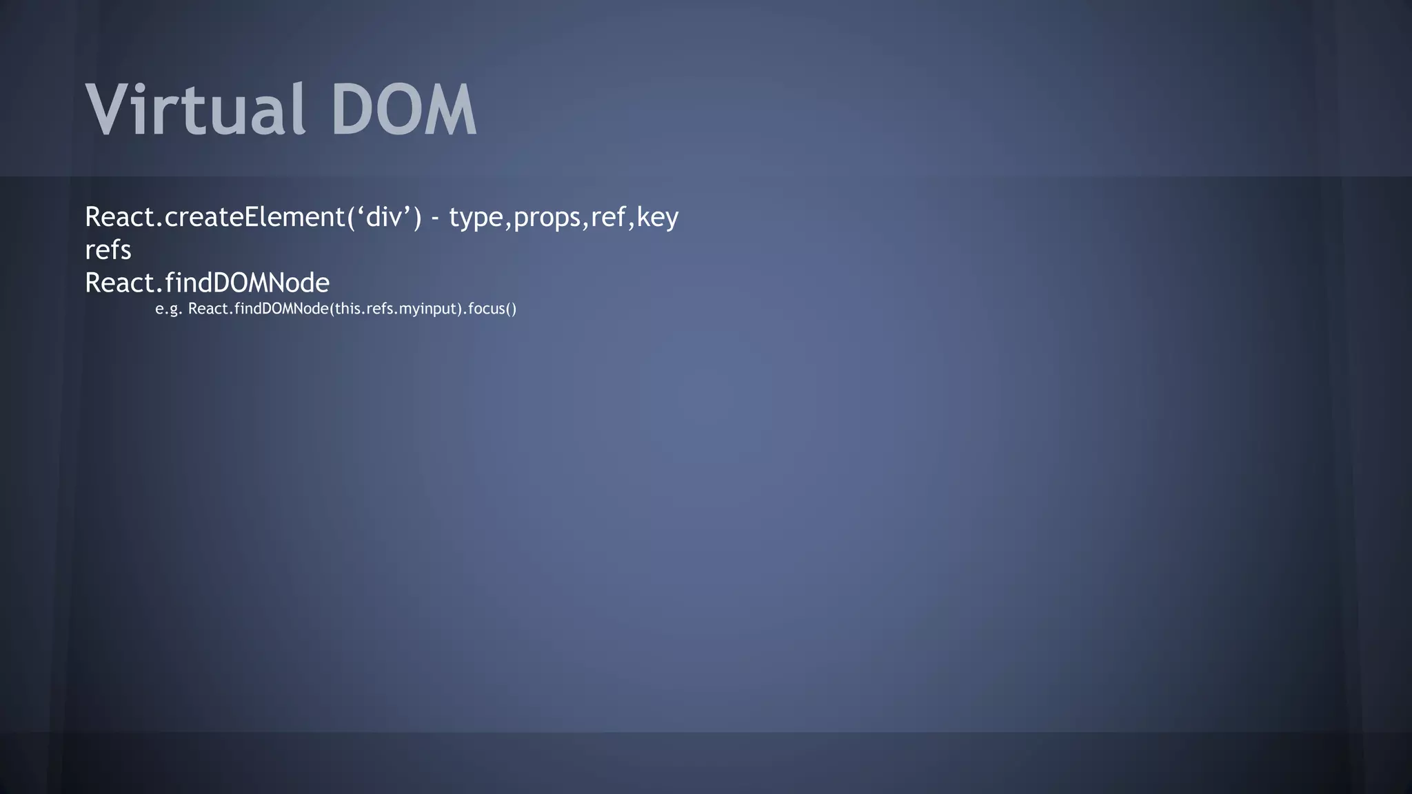 Virtual DOM
React.createElement(‘div’) - type,props,ref,key
refs
React.findDOMNode
e.g. React.findDOMNode(this.refs.myinput).focus()
 