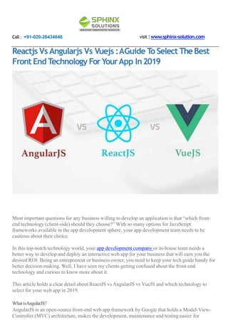 Call : +91-020-26434646 visit :www.sphinx-solution.com
Reactjs Vs Angularjs Vs Vuejs :AGuide To Select TheBest
Front End Technology ForYourApp In2019
Most important questions for any business willing to develop an application is that “which front-
end technology (client-side) should they choose?” With so many options for JavaScript
frameworks available in the app development sphere, your app development team needs to be
cautious about their choice.
In this top-notch technology world, your app development company or in-house team needs a
better way to develop and deploy an interactive web app for your business that will earn you the
desired ROI. Being an entrepreneur or business owner, you need to keep your tech guide handy for
better decision making. Well, I have seen my clients getting confused about the front-end
technology and curious to know more about it.
This article holds a clear detail about ReactJS vs AngularJS vs VueJS and which technology to
select for your web app in 2019.
WhatisAngularJS?
AngularJS is an open-source front-end web app framework by Google that holds a Model-View-
Controller (MVC) architecture, makes the development, maintenance and testing easier for
 