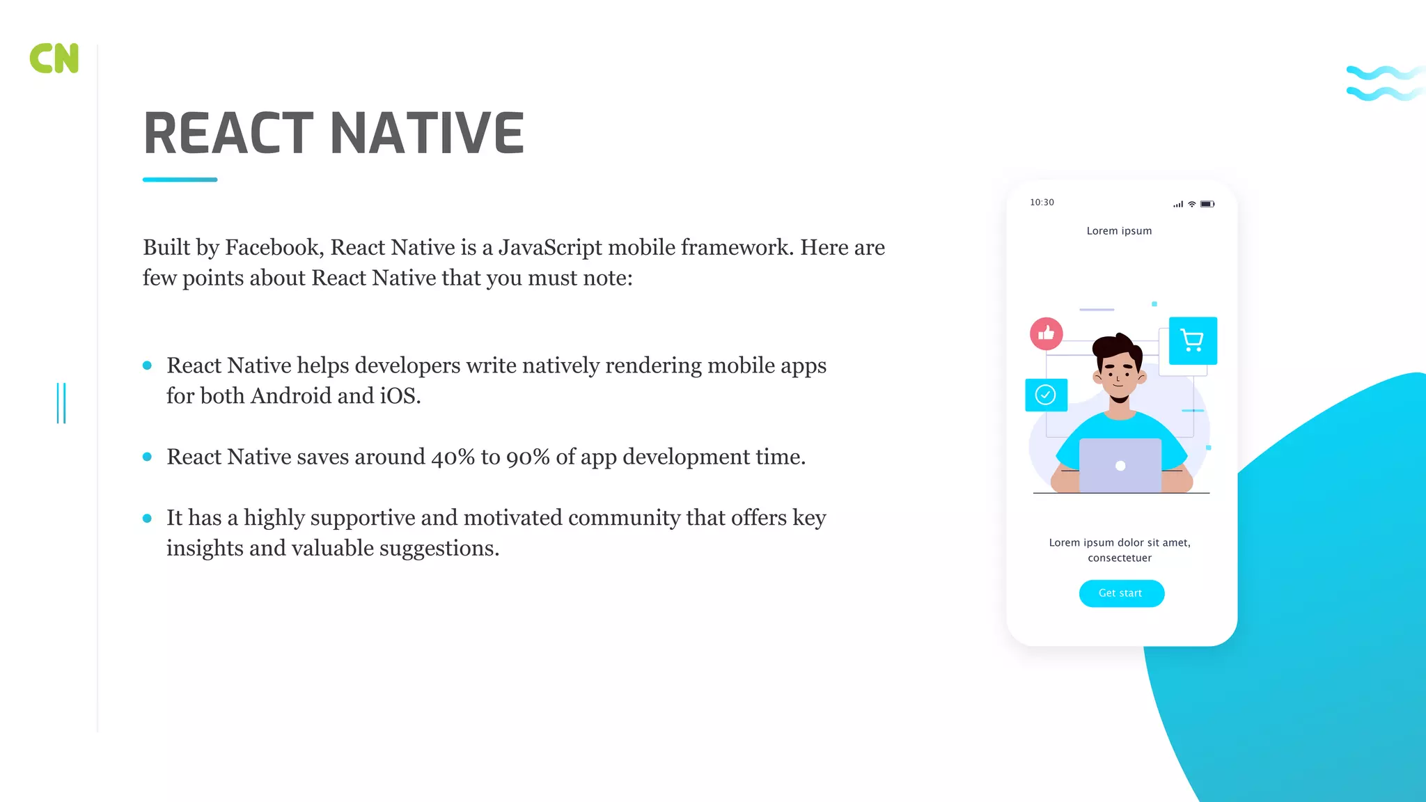 REACT NATIVE React Native helps developers write natively rendering mobile apps for both Android and iOS. React Native saves around 40% to 90% of app development time. It has a highly supportive and motivated community that offers key insights and valuable suggestions. Built by Facebook, React Native is a JavaScript mobile framework. Here are few points about React Native that you must note: Get start Lorem ipsum dolor sit amet, consectetuer Lorem ipsum 10:30 