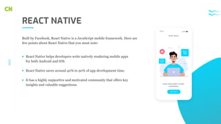 REACT NATIVE
React Native helps developers write natively rendering mobile apps
for both Android and iOS.
React Native saves around 40% to 90% of app development time.
It has a highly supportive and motivated community that offers key
insights and valuable suggestions.
Built by Facebook, React Native is a JavaScript mobile framework. Here are
few points about React Native that you must note:
Get start
Lorem ipsum dolor sit amet,
consectetuer
Lorem ipsum
10:30
 
