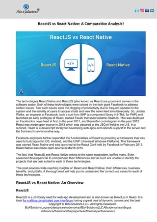 Copyright © Biz4Solutions LLC. All Rights Reserved
Biz4SolutionsLogoanddesignsaretrademarksofBiz4SolutionsLLC.Alltrademarksandlogos
referencedhereinarethepropertiesoftheirrespectiveowners.
ReactJS vs React Native: A Comparative Analysis!
The technologies React Native and ReactJS (also known as React) are prominent names in the
software sector. Both of these technologies were coined by the tech giant Facebook to address
certain issues. Two such issues were the clogging of productivity due to frequent updates to the
system and the inability of users to access chats and view the news feed simultaneously. So, Jordan
Walke, an engineer at Facebook, took a cue from XHP (a component library in HTML for PHP) and
launched an early prototype of React, named FaxJS that soon became ReactJS. This was deployed
on Facebook’s news feed at first, in the year 2011, and thereafter on Instagram in the year 2012.
React was made open-source in 2013 which was declared at the JSConf held in the U.S. In a
nutshell, React is a JavaScript library for developing web apps and extends support to the server and
the front-end in an innovative way.
Facebook engineers further expanded the functionalities of React by providing a framework that was
used to build apps for iOS, Android, and the UWP (Universal Windows Platform). This framework
was named React Native and was launched at the React Conf held by Facebook in February 2015.
React Native was made open-source in March 2015.
The fact, that ReactJS and React Native belong to the same ecosystem, baffles many. Even
seasoned developers fail to comprehend their differences and as such are unable to identify the
projects that are best suited to each of these technologies.
This post provides wide-reaching insights on React and React Native, their differences, business
benefits, and pitfalls. A thorough read will help you to understand the correct use cases for each of
these technologies.
ReactJS vs React Native: An Overview
ReactJS
ReactJS is a JS library used for web app development and is also known as React.js or React. It is
ideal for crafting complicated user interfaces having a great deal of dynamic content and the best
 
