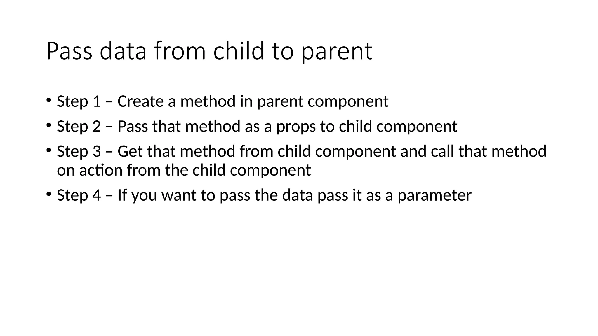 Pass data from child to parent • Step 1 – Create a method in parent component • Step 2 – Pass that method as a props to child component • Step 3 – Get that method from child component and call that method on action from the child component • Step 4 – If you want to pass the data pass it as a parameter 