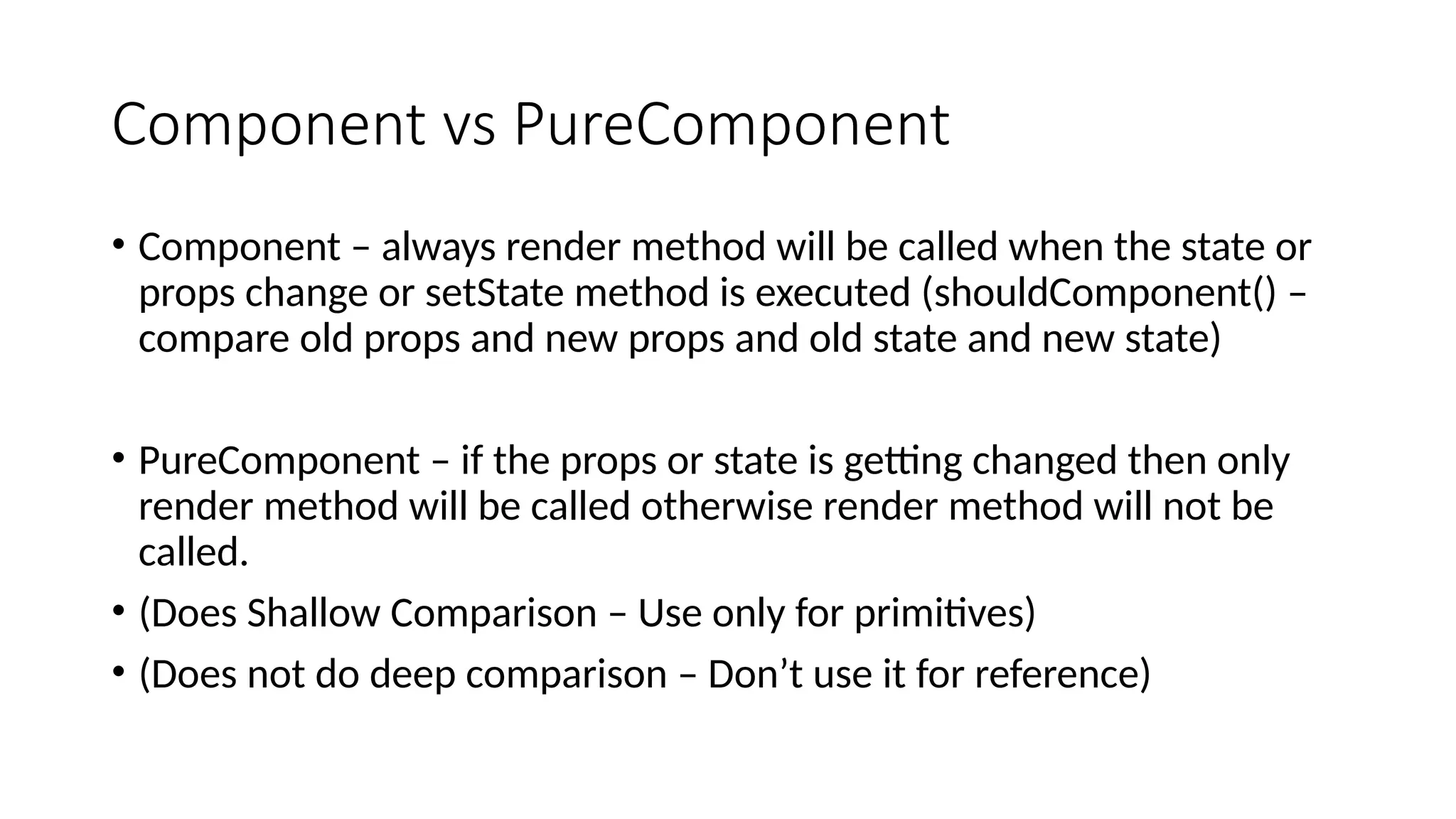Component vs PureComponent • Component – always render method will be called when the state or props change or setState method is executed (shouldComponent() – compare old props and new props and old state and new state) • PureComponent – if the props or state is getting changed then only render method will be called otherwise render method will not be called. • (Does Shallow Comparison – Use only for primitives) • (Does not do deep comparison – Don’t use it for reference) 