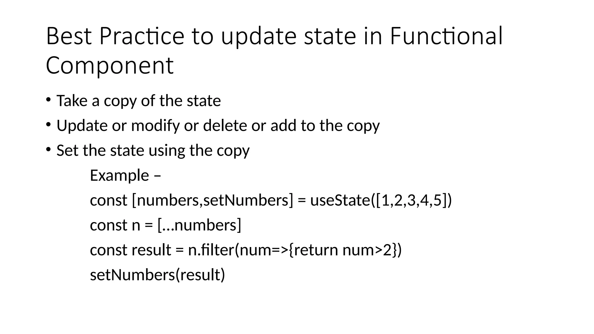 Best Practice to update state in Functional Component • Take a copy of the state • Update or modify or delete or add to the copy • Set the state using the copy Example – const [numbers,setNumbers] = useState([1,2,3,4,5]) const n = […numbers] const result = n.filter(num=>{return num>2}) setNumbers(result) 