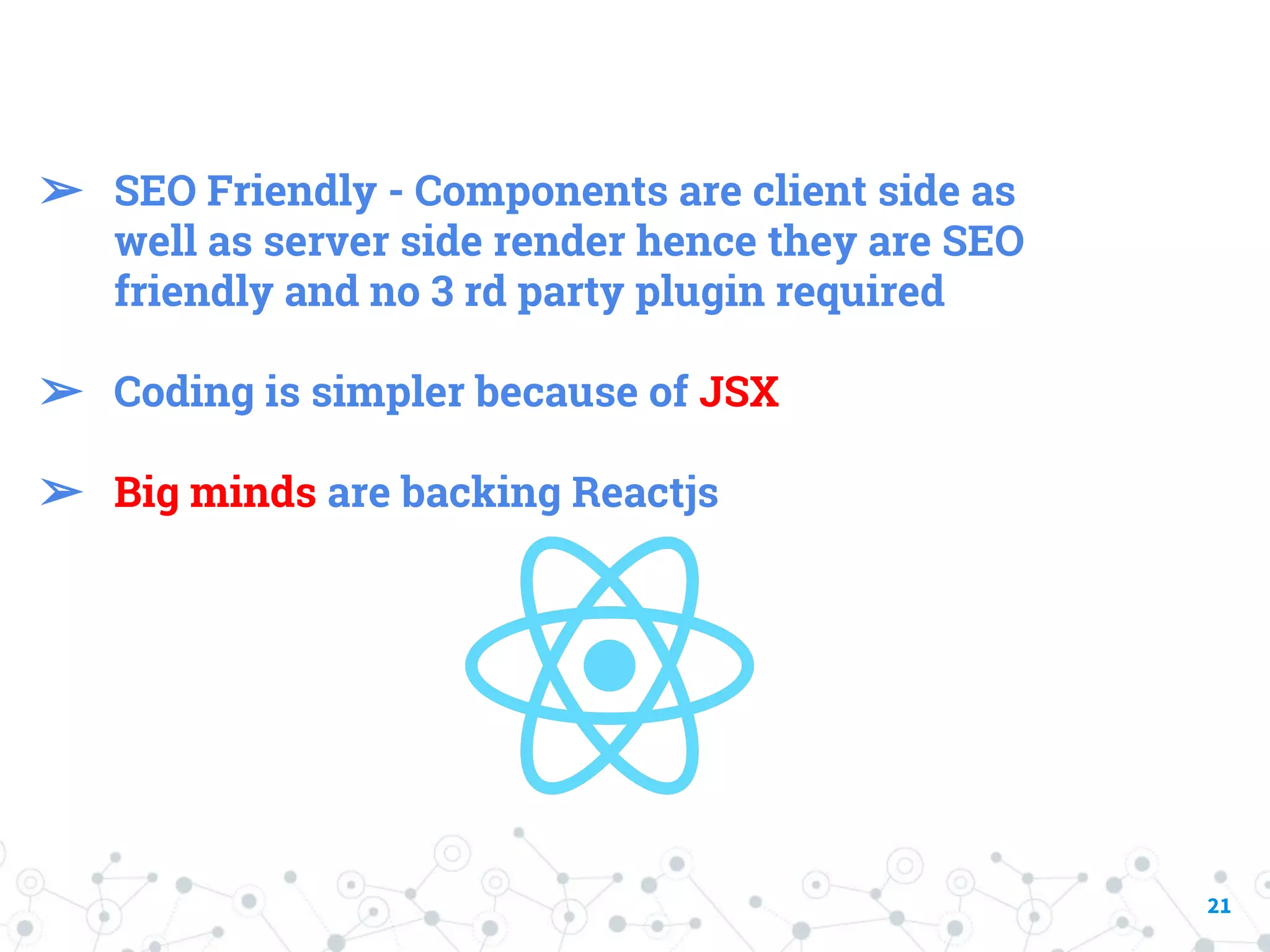 21 ➢ SEO Friendly - Components are client side as well as server side render hence they are SEO friendly and no 3 rd party plugin required ➢ Coding is simpler because of JSX ➢ Big minds are backing Reactjs 