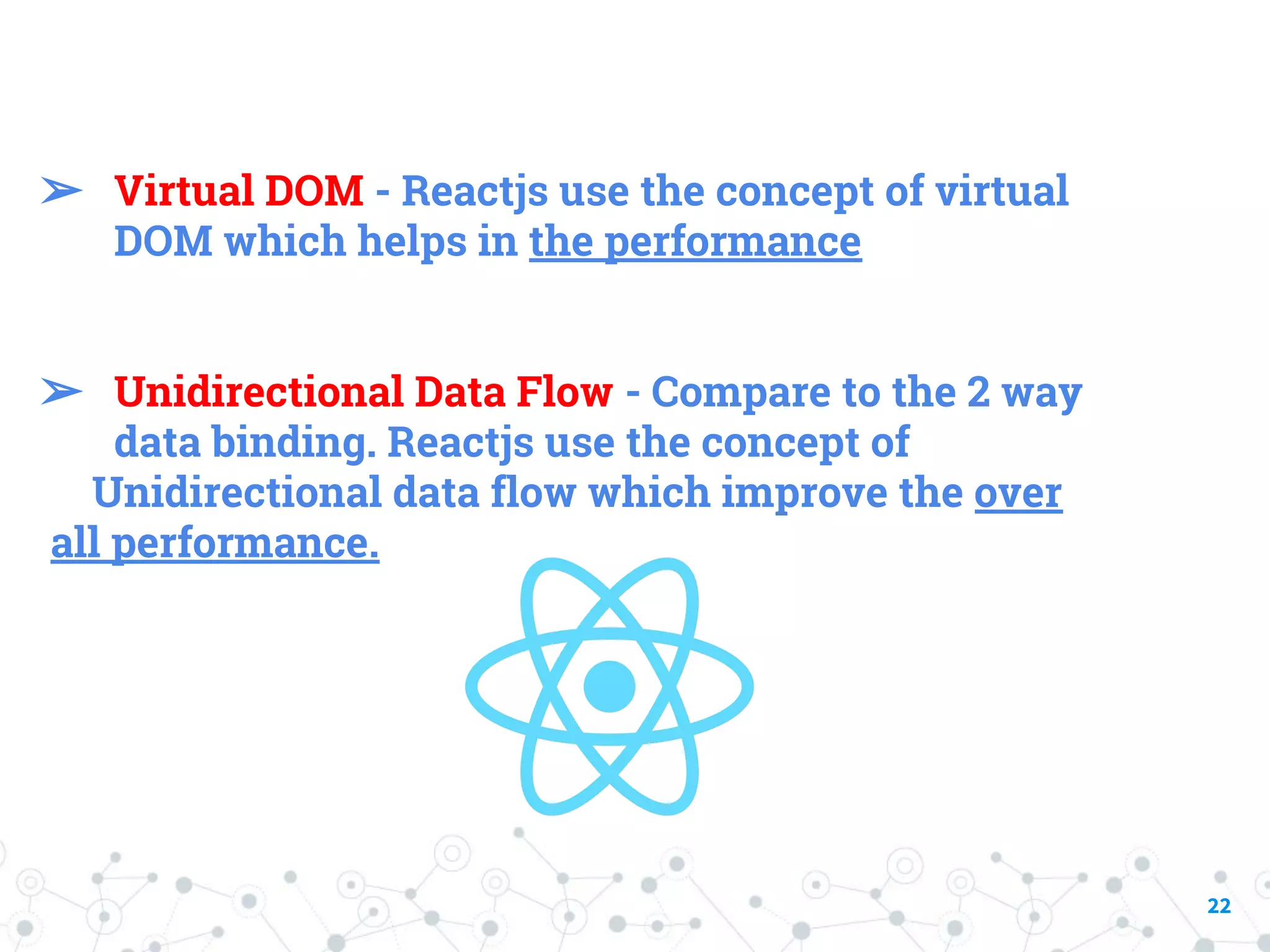 22 ➢ Virtual DOM - Reactjs use the concept of virtual DOM which helps in the performance ➢ Unidirectional Data Flow - Compare to the 2 way data binding. Reactjs use the concept of Unidirectional data flow which improve the over all performance. 
