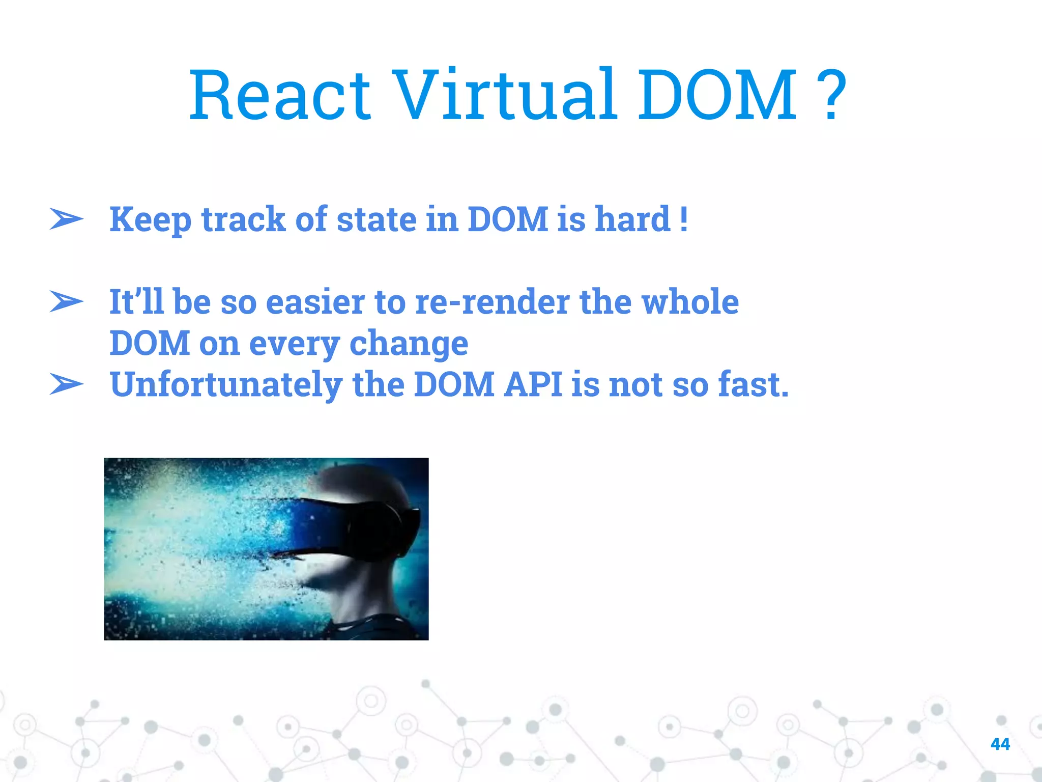 44 React Virtual DOM ? ➢ Keep track of state in DOM is hard ! ➢ It’ll be so easier to re-render the whole DOM on every change ➢ Unfortunately the DOM API is not so fast. 
