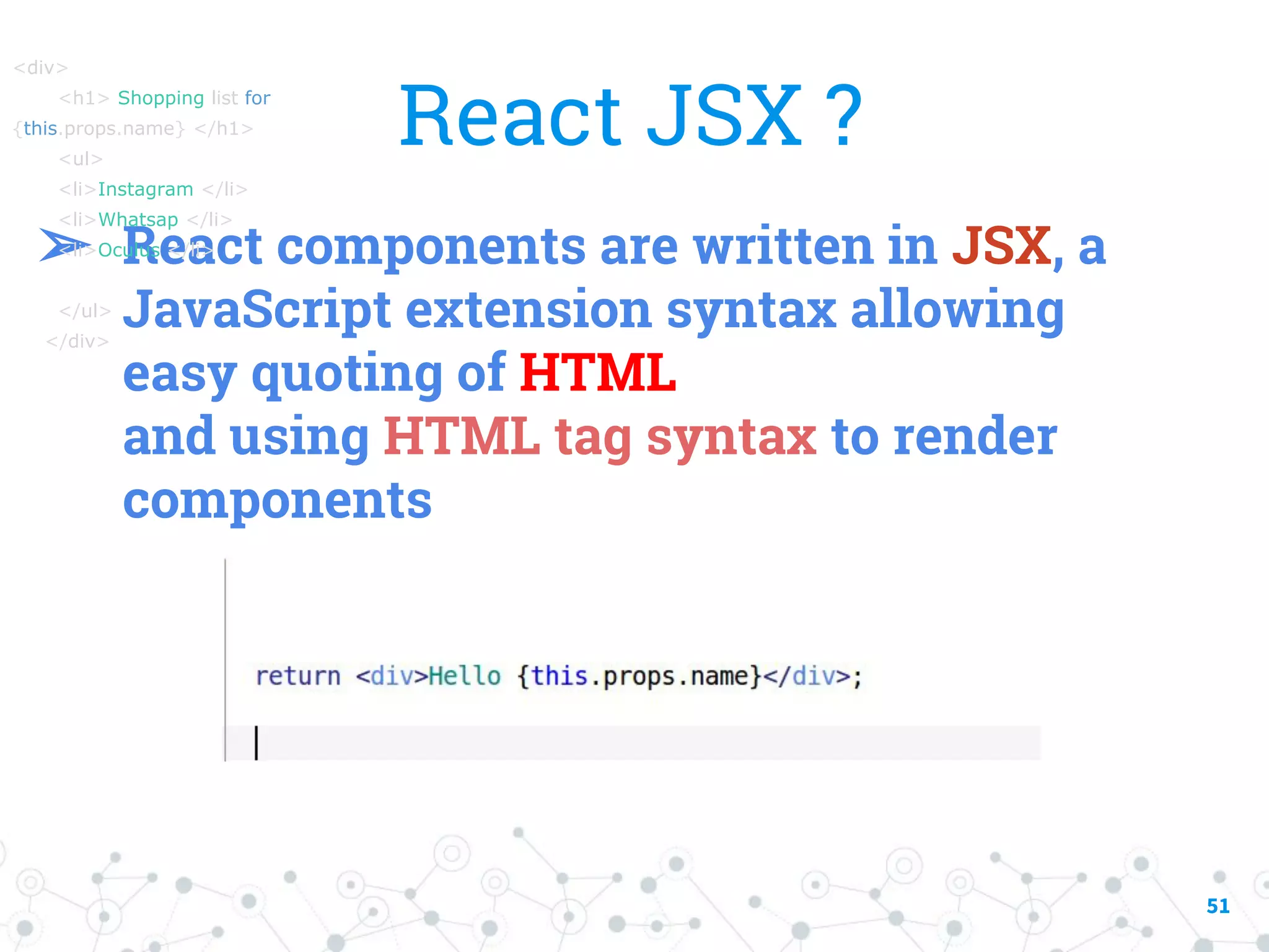 51 React JSX ? ➢ React components are written in JSX, a JavaScript extension syntax allowing easy quoting of HTML and using HTML tag syntax to render components <div> <h1> Shopping list for {this.props.name} </h1> <ul> <li>Instagram </li> <li>Whatsap </li> <li>Oculus </li> </ul> </div> 