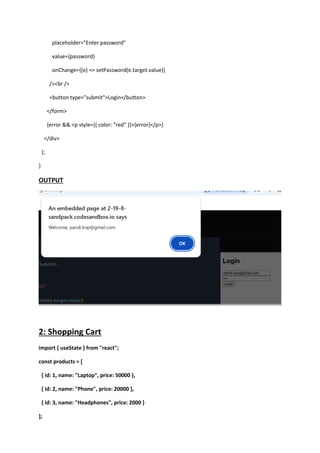 placeholder="Enter password"
value={password}
onChange={(e) => setPassword(e.target.value)}
/><br />
<button type="submit">Login</button>
</form>
{error && <p style={{ color: "red" }}>{error}</p>}
</div>
);
}
OUTPUT
2: Shopping Cart
import { useState } from "react";
const products = [
{ id: 1, name: "Laptop", price: 50000 },
{ id: 2, name: "Phone", price: 20000 },
{ id: 3, name: "Headphones", price: 2000 }
];
 
