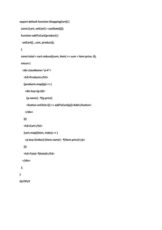 export default function ShoppingCart() {
const [cart, setCart] = useState([]);
function addToCart(product) {
setCart([...cart, product]);
}
const total = cart.reduce((sum, item) => sum + item.price, 0);
return (
<div className="p-4">
<h2>Products</h2>
{products.map((p) => (
<div key={p.id}>
{p.name} - ₹{p.price}
<button onClick={() => addToCart(p)}>Add</button>
</div>
))}
<h2>Cart</h2>
{cart.map((item, index) => (
<p key={index}>{item.name} - ₹{item.price}</p>
))}
<h3>Total: ₹{total}</h3>
</div>
);
}
OUTPUT
 