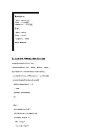 3: Student Attendance Tracker
import { useState } from "react";
const students = ["Ravi", "Anita", "Kumar", "Priya"];
export default function AttendanceTracker() {
const [attendance, setAttendance] = useState({});
function toggleAttendance(name) {
setAttendance((prev) => ({
...prev,
[name]: !prev[name]
}));
}
return (
<div className="p-4">
<h2>Attendance Tracker</h2>
{students.map((s) => (
<div key={s}>
<span>{s}</span>
 