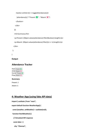 <button onClick={() => toggleAttendance(s)}>
{attendance[s] ? "Present " : "Absent "}
</button>
</div>
))}
<h3>Summary</h3>
<p>Present: {Object.values(attendance).filter(Boolean).length}</p>
<p>Absent: {Object.values(attendance).filter((v) => !v).length}</p>
</div>
);
}
Output
4: Weather App (using fake API data)
import { useState } from "react";
export default function WeatherApp() {
const [weather, setWeather] = useState(null);
function fetchWeather() {
// Simulated API response
const data = {
city: "Chennai",
 