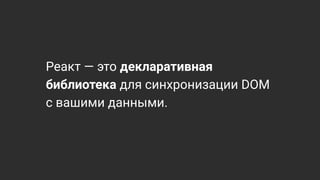 Реакт — это декларативная
библиотека для синхронизации DOM
с вашими данными.
 