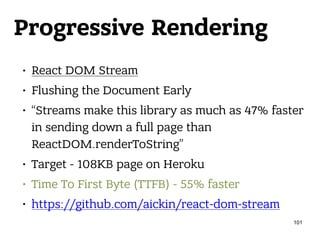 Progressive Rendering
• React DOM Stream
• Flushing the Document Early
• “Streams make this library as much as 47% faster
in sending down a full page than
ReactDOM.renderToString”
• Target - 108KB page on Heroku
• Time To First Byte (TTFB) - 55% faster
• https://github.com/aickin/react-dom-stream
101
 