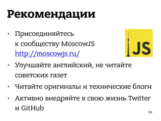 Рекомендации
• Присоединяйтесь 
к сообществу MoscowJS 
http://moscowjs.ru/
• Улучшайте английский, не читайте
советских газет
• Читайте оригиналы и технические блоги
• Активно внедряйте в свою жизнь Twitter
и GitHub 108
 