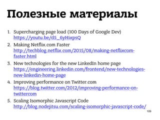 Полезные материалы
1. Supercharging page load (100 Days of Google Dev) 
https://youtu.be/d5_6yHixpsQ
2. Making Netflix.com Faster 
http://techblog.netflix.com/2015/08/making-netflixcom-
faster.html
3. New technologies for the new LinkedIn home page 
https://engineering.linkedin.com/frontend/new-technologies-
new-linkedin-home-page
4. Improving performance on Twitter.com 
https://blog.twitter.com/2012/improving-performance-on-
twittercom
5. Scaling Isomorphic Javascript Code 
http://blog.nodejitsu.com/scaling-isomorphic-javascript-code/
109
 