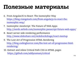 Полезные материалы
6. From AngularJS to React: The Isomorphic Way 
https://blog.risingstack.com/from-angularjs-to-react-the-
isomorphic-way/
7. Isomorphic JavaScript: The Future of Web Apps 
http://nerds.airbnb.com/isomorphic-javascript-future-web-apps/
8. React server side rendering performance 
http://www.slideshare.net/nickdreckshage/react-meetup
9. The Lost Art of Progressive HTML Rendering 
http://blog.codinghorror.com/the-lost-art-of-progressive-html-
rendering/
10. Extract and inline Critical Path CSS in HTML pages 
https://github.com/addyosmani/critical
110
 