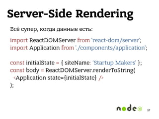 Server-Side Rendering
Всё супер, когда данные есть:
import ReactDOMServer from 'react-dom/server'; 
import Application from './components/application'; 
 
const initialState = { siteName: ‘Startup Makers' }; 
const body = ReactDOMServer.renderToString( 
<Application state={initialState} /> 
);
57
 