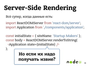 Server-Side Rendering
Всё супер, когда данные есть:
import ReactDOMServer from 'react-dom/server'; 
import Application from './components/application'; 
 
const initialState = { siteName: ‘Startup Makers' }; 
const body = ReactDOMServer.renderToString( 
<Application state={initialState} /> 
);
Но если их надо
получать извне?
58
 