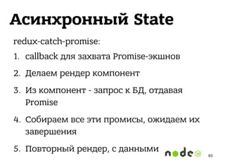 Асинхронный State
redux-catch-promise:
1. callback для захвата Promise-экшнов
2. Делаем рендер компонент
3. Из компонент - запрос к БД, отдавая
Promise
4. Собираем все эти промисы, ожидаем их
завершения
5. Повторный рендер, с данными
63
 