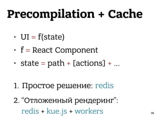 Precompilation + Cache
• UI = f(state)
• f = React Component
• state = path + [actions] + … 
1. Простое решение: redis
2. “Отложенный рендеринг”: 
redis + kue.js + workers 98
 