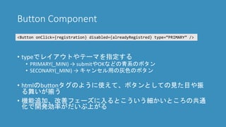 Button Component
• typeでレイアウトやテーマを指定する
• PRIMARY(_MINI) → submitやOKなどの青系のボタン
• SECONARY(_MINI) → キャンセル用の灰色のボタン
• htmlのbuttonタグのように使えて、ボタンとしての見た目や振
る舞いが揃う
• 機能追加、改善フェーズに入るとこういう細かいところの共通
化で開発効率がだいぶ上がる
<Button onClick={registration} disabled={alreadyRegistred} type=“PRIMARY” />
 