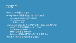 CSSは？
• rails上でsass使ってます
• Componentの階層構造に合わせて命名
• js:components/common/button.js
• css: “.common-button”
• 階層は”-”で表す
• .common-button 以下については、あまり決めてない
• BEMなどの特定の指針には従ってない
• Idやタグ指定はやめよう
• 無駄に詳細度をあげない
• Component内のcssはできるだけそこで閉じる
• CSS周りはまだまだ改善が必要😅
 
