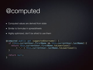 @computed
Computed values are derived from state
Similar to formulas in spreadsheets
Highly optimized, don’t be afraid to use them
@computed public get suggestedUsername() {
if (this.currentUser.firstName && this.currentUser.lastName) {
return this.currentUser.firstName.toLowerCase()
+ '.' + this.currentUser.lastName.toLowerCase();
}
return null;
}
 