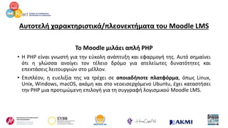 Αυτοτελή χαρακτηριστικά/πλεονεκτήματα του Moodle LMS
Το Moodle μιλάει απλή PHP
• Η PHP είναι γνωστή για την εύκολη ανάπτυξη και εφαρμογή της. Αυτό σημαίνει
ότι η γλώσσα ανοίγει τον τέλειο δρόμο για ατελείωτες δυνατότητες και
επεκτάσεις λειτουργιών στο μέλλον.
• Επιπλέον, η ευελιξία της να τρέχει σε οποιαδήποτε πλατφόρμα, όπως Linux,
Unix, Windows, macOS, ακόμη και στο νεοεισερχόμενο Ubuntu, έχει καταστήσει
την PHP μια προτιμώμενη επιλογή για τη συγγραφή λογισμικού Moodle LMS.
 