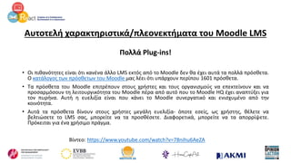 Αυτοτελή χαρακτηριστικά/πλεονεκτήματα του Moodle LMS
Πολλά Plug-ins!
• Οι πιθανότητες είναι ότι κανένα άλλο LMS εκτός από το Moodle δεν θα έχει αυτά τα πολλά πρόσθετα.
Ο κατάλογος των πρόσθετων του Moodle μας λέει ότι υπάρχουν περίπου 1601 πρόσθετα.
• Τα πρόσθετα του Moodle επιτρέπουν στους χρήστες και τους οργανισμούς να επεκτείνουν και να
προσαρμόσουν τη λειτουργικότητα του Moodle πέρα από αυτό που το Moodle HQ έχει αναπτύξει για
τον πυρήνα. Αυτή η ευελιξία είναι που κάνει το Moodle συνεργατικό και ενισχυμένο από την
κοινότητα.
• Αυτά τα πρόσθετα δίνουν στους χρήστες μεγάλη ευελιξία- όποτε εσείς, ως χρήστης, θέλετε να
βελτιώσετε το LMS σας, μπορείτε να τα προσθέσετε. Διαφορετικά, μπορείτε να τα απορρίψετε.
Πρόκειται για ένα χρήσιμο πράγμα.
Βίντεο: https://www.youtube.com/watch?v=78nihu6AeZA
 