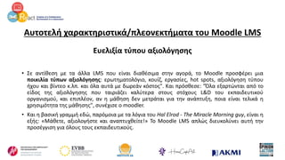Αυτοτελή χαρακτηριστικά/πλεονεκτήματα του Moodle LMS
Ευελιξία τύπου αξιολόγησης
• Σε αντίθεση με τα άλλα LMS που είναι διαθέσιμα στην αγορά, το Moodle προσφέρει μια
ποικιλία τύπων αξιολόγησης: ερωτηματολόγιο, κουίζ, εργασίες, hot spots, αξιολόγηση τύπου
ήχου και βίντεο κ.λπ. και όλα αυτά με δωρεάν κόστος". Και πρόσθεσε: "Όλα εξαρτώνται από το
είδος της αξιολόγησης που ταιριάζει καλύτερα στους στόχους L&D του εκπαιδευτικού
οργανισμού, και επιπλέον, αν η μάθηση δεν μετράται για την ανάπτυξη, ποια είναι τελικά η
χρησιμότητα της μάθησης", συνέχισε ο moodler.
• Και η βασική γραμμή εδώ, παρόμοια με τα λόγια του Hal Elrod - The Miracle Morning guy, είναι η
εξής: «Μάθετε, αξιολογήστε και αναπτυχθείτε!» Το Moodle LMS απλώς διευκολύνει αυτή την
προσέγγιση για όλους τους εκπαιδευτικούς.
 