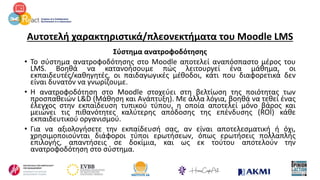 Αυτοτελή χαρακτηριστικά/πλεονεκτήματα του Moodle LMS
Σύστημα ανατροφοδότησης
• Το σύστημα ανατροφοδότησης στο Moodle αποτελεί αναπόσπαστο μέρος του
LMS. Βοηθά να κατανοήσουμε πώς λειτουργεί ένα μάθημα, οι
εκπαιδευτές/καθηγητές, οι παιδαγωγικές μέθοδοι, κάτι που διαφορετικά δεν
είναι δυνατόν να γνωρίζουμε.
• Η ανατροφοδότηση στο Moodle στοχεύει στη βελτίωση της ποιότητας των
προσπαθειών L&D (Μάθηση και Ανάπτυξη). Με άλλα λόγια, βοηθά να τεθεί ένας
έλεγχος στην εκπαίδευση τυπικού τύπου, η οποία αποτελεί μόνο βάρος και
μειώνει τις πιθανότητες καλύτερης απόδοσης της επένδυσης (ROI) κάθε
εκπαιδευτικού οργανισμού.
• Για να αξιολογήσετε την εκπαίδευσή σας, αν είναι αποτελεσματική ή όχι,
χρησιμοποιούνται διάφοροι τύποι ερωτήσεων, όπως ερωτήσεις πολλαπλής
επιλογής, απαντήσεις σε δοκίμια, και ως εκ τούτου αποτελούν την
ανατροφοδότηση στο σύστημα.
 