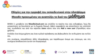 Οδηγίες για την εγγραφή του εκπαιδευτικού στην πλατφόρμα
Moodle προκειμένου να αναπτύξει το δικό του μάθημα
ΒΗΜΑ 1: μεταβείτε στο Moodlecloud.com και επιλέξτε το πακέτο που σας ενδιαφέρει. Ίσως θα
μπορούσατε να ξεκινήσετε με τη δωρεάν δοκιμή. Αφού εγγραφείτε και αποκτήσετε τον ιστότοπό
σας, συνδεθείτε και από την καρτέλα Users κάντε κλικ στο Add a new user (Προσθήκη νέου
χρήστη).
Επιλέξτε ένα όνομα χρήστη και έναν κωδικό πρόσβασης και βεβαιωθείτε ότι τα θυμάστε και τα δύο
και,
στη συνέχεια, οποιαδήποτε άλλη πληροφορία, για παράδειγμα όνομα και επώνυμο, και στη
συνέχεια αποθηκεύστε αυτόν τον λογαριασμό.
 