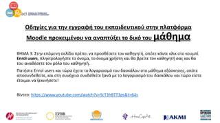 Οδηγίες για την εγγραφή του εκπαιδευτικού στην πλατφόρμα
Moodle προκειμένου να αναπτύξει το δικό του μάθημα
ΒΗΜΑ 3: Στην επόμενη σελίδα πρέπει να προσθέσετε τον καθηγητή, οπότε κάντε κλικ στο κουμπί
Enrol users, πληκτρολογήστε το όνομα, το όνομα χρήστη και θα βρείτε τον καθηγητή σας και θα
του αναθέσετε τον ρόλο του καθηγητή.
Πατήστε Enrol users και τώρα έχετε το λογαριασμό του δασκάλου στο μάθημα εξάσκησης, οπότε
αποσυνδεθείτε, και στη συνέχεια συνδεθείτε ξανά με το λογαριασμό του δασκάλου και τώρα είστε
έτοιμοι να ξεκινήσετε!
Βίντεο: https://www.youtube.com/watch?v=ScT3hBTT3ps&t=64s
 