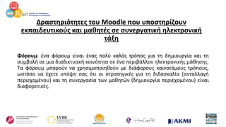 Δραστηριότητες του Moodle που υποστηρίζουν
εκπαιδευτικούς και μαθητές σε συνεργατική ηλεκτρονική
τάξη
Φόρουμ: ένα φόρουμ είναι ένας πολύ καλός τρόπος για τη δημιουργία και τη
συμβολή σε μια διαδικτυακή κοινότητα σε ένα περιβάλλον ηλεκτρονικής μάθησης.
Τα φόρουμ μπορούν να χρησιμοποιηθούν με διάφορους καινοτόμους τρόπους,
ωστόσο να έχετε υπόψη σας ότι οι στρατηγικές για τη διδασκαλία (ανταλλαγή
περιεχομένου) και τη συνεργασία των μαθητών (δημιουργία περιεχομένου) είναι
διαφορετικές.
 