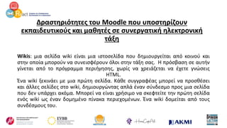Δραστηριότητες του Moodle που υποστηρίζουν
εκπαιδευτικούς και μαθητές σε συνεργατική ηλεκτρονική
τάξη
Wikis: μια σελίδα wiki είναι μια ιστοσελίδα που δημιουργείται από κοινού και
στην οποία μπορούν να συνεισφέρουν όλοι στην τάξη σας. Η πρόσβαση σε αυτήν
γίνεται από το πρόγραμμα περιήγησης, χωρίς να χρειάζεται να έχετε γνώσεις
HTML.
Ένα wiki ξεκινάει με μια πρώτη σελίδα. Κάθε συγγραφέας μπορεί να προσθέσει
και άλλες σελίδες στο wiki, δημιουργώντας απλά έναν σύνδεσμο προς μια σελίδα
που δεν υπάρχει ακόμα. Μπορεί να είναι χρήσιμο να σκεφτείτε την πρώτη σελίδα
ενός wiki ως έναν δομημένο πίνακα περιεχομένων. Ένα wiki δομείται από τους
συνδέσμους του.
 
