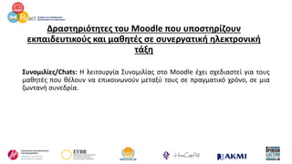 Δραστηριότητες του Moodle που υποστηρίζουν
εκπαιδευτικούς και μαθητές σε συνεργατική ηλεκτρονική
τάξη
Συνομιλίες/Chats: Η λειτουργία Συνομιλίας στο Moodle έχει σχεδιαστεί για τους
μαθητές που θέλουν να επικοινωνούν μεταξύ τους σε πραγματικό χρόνο, σε μια
ζωντανή συνεδρία.
 