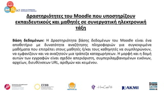Δραστηριότητες του Moodle που υποστηρίζουν
εκπαιδευτικούς και μαθητές σε συνεργατική ηλεκτρονική
τάξη
Βάση δεδομένων: Η Δραστηριότητα βάσης δεδομένων του Moodle είναι ένα
αποθετήριο με δυνατότητα αναζήτησης πληροφοριών για συγκεκριμένα
μαθήματα που επιτρέπει στους μαθητές ή/και τους καθηγητές να συμπληρώνουν,
να εμφανίζουν και να αναζητούν μια τράπεζα καταχωρήσεων. Η μορφή και η δομή
αυτών των εγγραφών είναι σχεδόν απεριόριστη, συμπεριλαμβανομένων εικόνων,
αρχείων, διευθύνσεων URL, αριθμών και κειμένου.
 