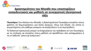 Δραστηριότητες του Moodle που υποστηρίζουν
εκπαιδευτικούς και μαθητές σε συνεργατική ηλεκτρονική
τάξη
Γλωσσάριο: Στο πλαίσιο του Moodle, η δραστηριότητα Γλωσσάριο επιτρέπει στους
χρήστες να δημιουργήσουν μια λίστα ορισμών, όπως ένα λεξικό, την οποία οι
συμμετέχοντες στο μάθημα μπορούν να αναζητήσουν ή να περιηγηθούν.
Το διδακτικό προσωπικό μπορεί να διαχειρίζεται την πρόσβαση σε ένα Γλωσσάριο,
με τις επιλογές να επιτρέπει στους μαθητές να προσθέτουν νέες καταχωρήσεις ή
να το καθιστά "μόνο για ανάγνωση".
 