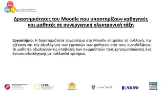 Δραστηριότητες του Moodle που υποστηρίζουν καθηγητές
και μαθητές σε συνεργατική ηλεκτρονική τάξη
Εργαστήριο: Η δραστηριότητα Εργαστήριο στο Moodle επιτρέπει τη συλλογή, την
εξέταση και την αξιολόγηση των εργασιών των μαθητών από τους συναδέλφους.
Οι μαθητές αξιολογούν τις υποβολές των συμμαθητών τους χρησιμοποιώντας ένα
έντυπο αξιολόγησης με πολλαπλά κριτήρια.
 